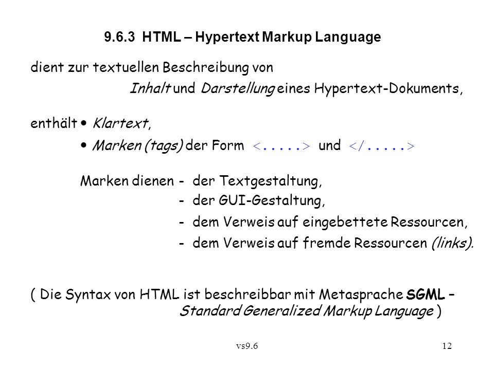vs HTML – Hypertext Markup Language dient zur textuellen Beschreibung von Inhalt und Darstellung eines Hypertext-Dokuments, enthält Klartext, Marken (tags) der Form und Marken dienen - der Textgestaltung, - der GUI-Gestaltung, - dem Verweis auf eingebettete Ressourcen, - dem Verweis auf fremde Ressourcen (links).