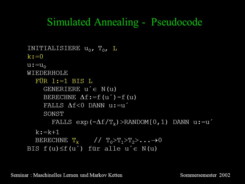 Simulated Annealing - Pseudocode Seminar : Maschinelles Lernen und Markov KettenSommersemester 2002 INITIALISIERE u 0, T 0 u:=u 0 WIEDERHOLE GENERIERE u´ N(u) BERECHNE f:=f(u´)-f(u) FALLS f<0 DANN u:=u´ SONST FALLS exp(- f/T k )>RANDOM[0,1) DANN u:=u´ BERECHNE T k // T 0 >T 1 >T 2 >...