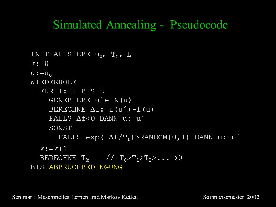 Simulated Annealing - Pseudocode Seminar : Maschinelles Lernen und Markov KettenSommersemester 2002 INITIALISIERE u 0 u:=u 0 k:=0 WIEDERHOLE FÜR l:=1 BIS L GENERIERE u´ N(u) BERECHNE f:=f(u´)-f(u) FALLS f<0 DANN u:=u´ SONST FALLS exp(- f/T k )>RANDOM[0,1) DANN u:=u´ k:=k+1 BIS ABBRUCHBEDINGUNG BERECHNE T k // T 0 >T 1 >T 2 >...