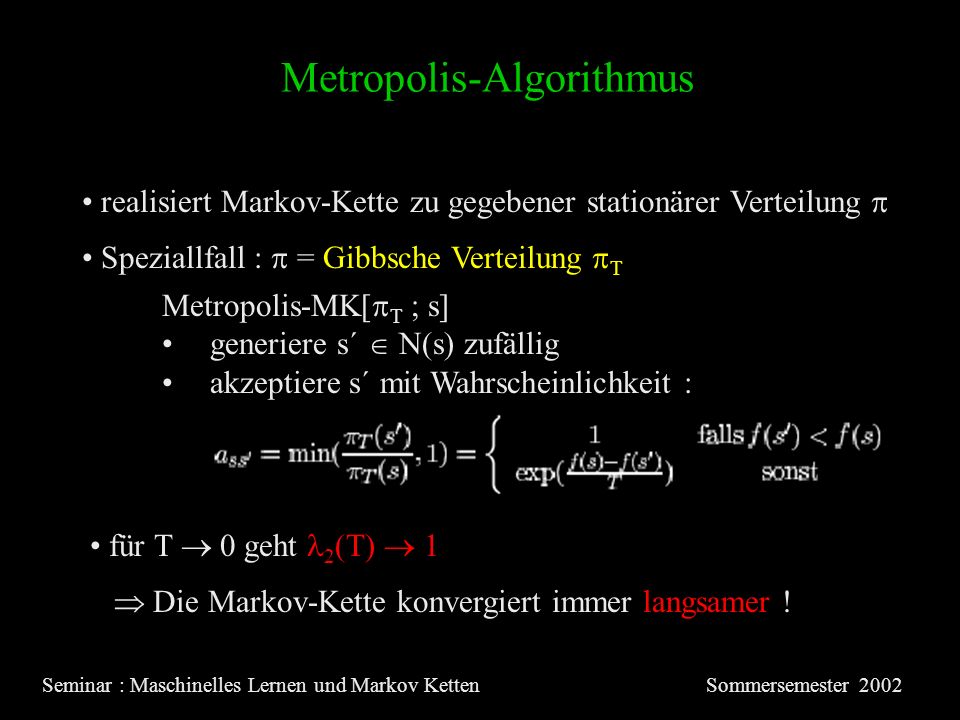 Metropolis-Algorithmus Seminar : Maschinelles Lernen und Markov KettenSommersemester 2002 realisiert Markov-Kette zu gegebener stationärer Verteilung Metropolis-MK[ T ; s] generiere s´ N(s) zufällig akzeptiere s´ mit Wahrscheinlichkeit : Speziallfall : = Gibbsche Verteilung T für T 0 geht 2 (T) 1 Die Markov-Kette konvergiert immer langsamer !