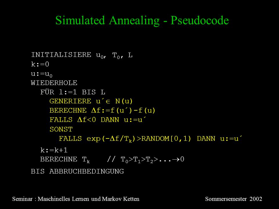 Simulated Annealing - Pseudocode Seminar : Maschinelles Lernen und Markov KettenSommersemester 2002 INITIALISIERE u 0 u:=u 0 WIEDERHOLE FÜR l:=1 BIS L GENERIERE u´ N(u) BERECHNE f:=f(u´)-f(u) FALLS f<0 DANN u:=u´ SONST FALLS exp(- f/T k )>RANDOM[0,1) DANN u:=u´ BERECHNE T k // T 0 >T 1 >T 2 >...