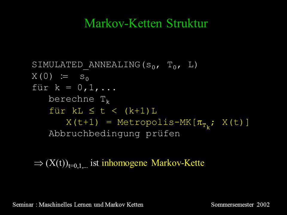 Markov-Ketten Struktur Seminar : Maschinelles Lernen und Markov KettenSommersemester 2002 SIMULATED_ANNEALING(s 0, T 0, L) X(0) s 0 für k = 0,1,...