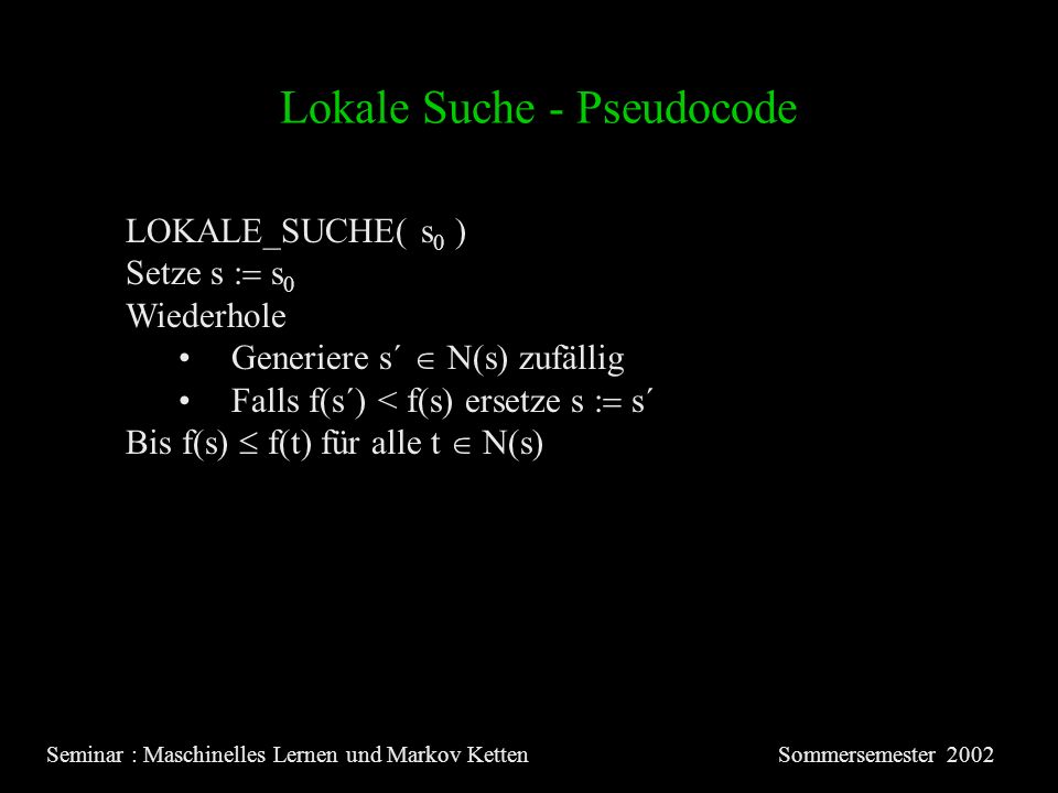 Lokale Suche - Pseudocode Seminar : Maschinelles Lernen und Markov KettenSommersemester 2002 LOKALE_SUCHE( s 0 ) Setze s s 0 Wiederhole Generiere s´ N(s) zufällig Falls f(s´) < f(s) ersetze s s´ Bis f(s) f(t) für alle t N(s)