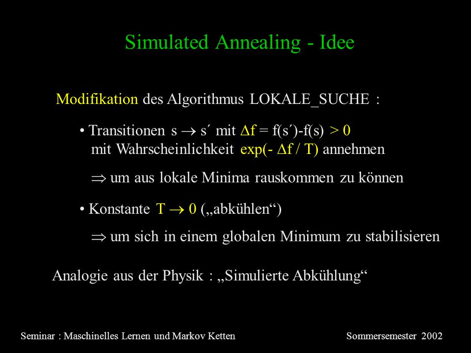 Simulated Annealing - Idee Seminar : Maschinelles Lernen und Markov KettenSommersemester 2002 Modifikation des Algorithmus LOKALE_SUCHE : Transitionen s s´ mit f = f(s´)-f(s) > 0 mit Wahrscheinlichkeit exp(- f / T) annehmen um aus lokale Minima rauskommen zu können Konstante T 0 (abkühlen) um sich in einem globalen Minimum zu stabilisieren Analogie aus der Physik : Simulierte Abkühlung