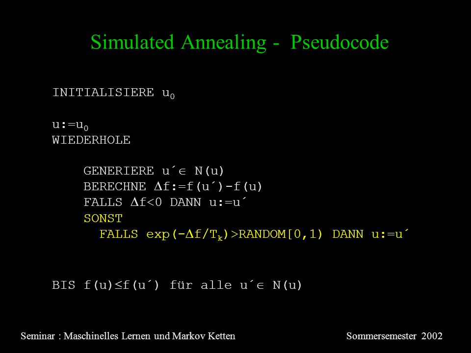 Simulated Annealing - Pseudocode Seminar : Maschinelles Lernen und Markov KettenSommersemester 2002 INITIALISIERE u 0 u:=u 0 WIEDERHOLE GENERIERE u´ N(u) BERECHNE f:=f(u´)-f(u) FALLS f<0 DANN u:=u´ SONST FALLS exp(- f/T k )>RANDOM[0,1) DANN u:=u´ BIS f(u) f(u´) für alle u´ N(u)