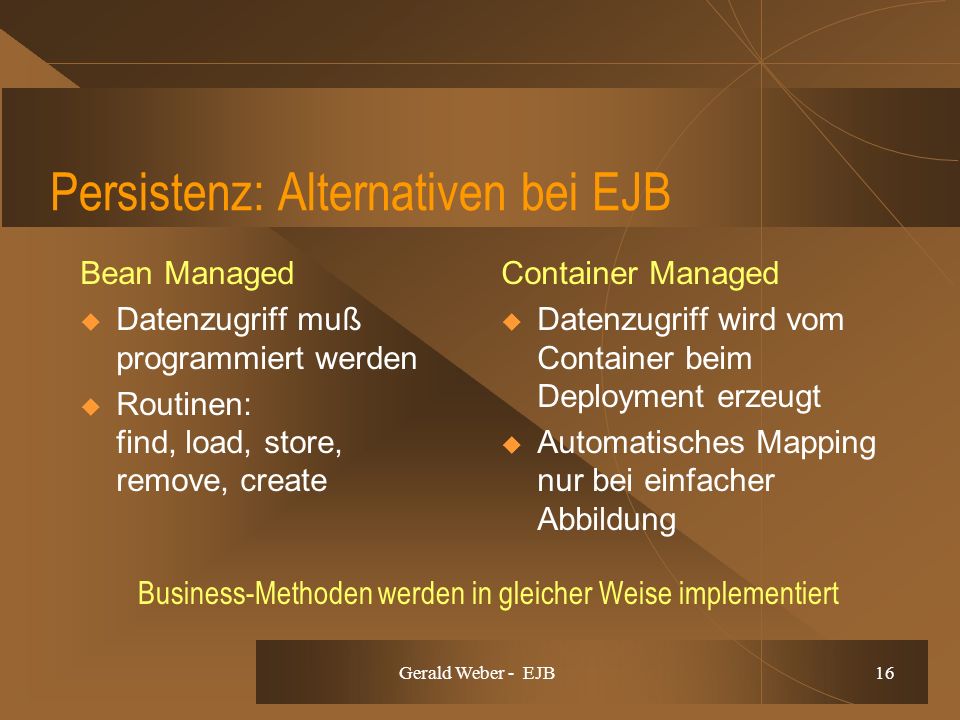 Gerald Weber - EJB 16 Persistenz: Alternativen bei EJB Bean Managed Datenzugriff muß programmiert werden Routinen: find, load, store, remove, create Container Managed Datenzugriff wird vom Container beim Deployment erzeugt Automatisches Mapping nur bei einfacher Abbildung Business-Methoden werden in gleicher Weise implementiert
