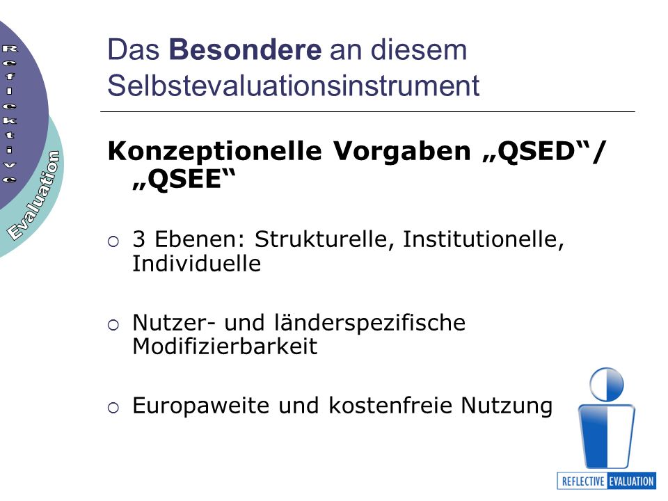 Das Besondere an diesem Selbstevaluationsinstrument Konzeptionelle Vorgaben QSED/ QSEE 3 Ebenen: Strukturelle, Institutionelle, Individuelle Nutzer- und länderspezifische Modifizierbarkeit Europaweite und kostenfreie Nutzung