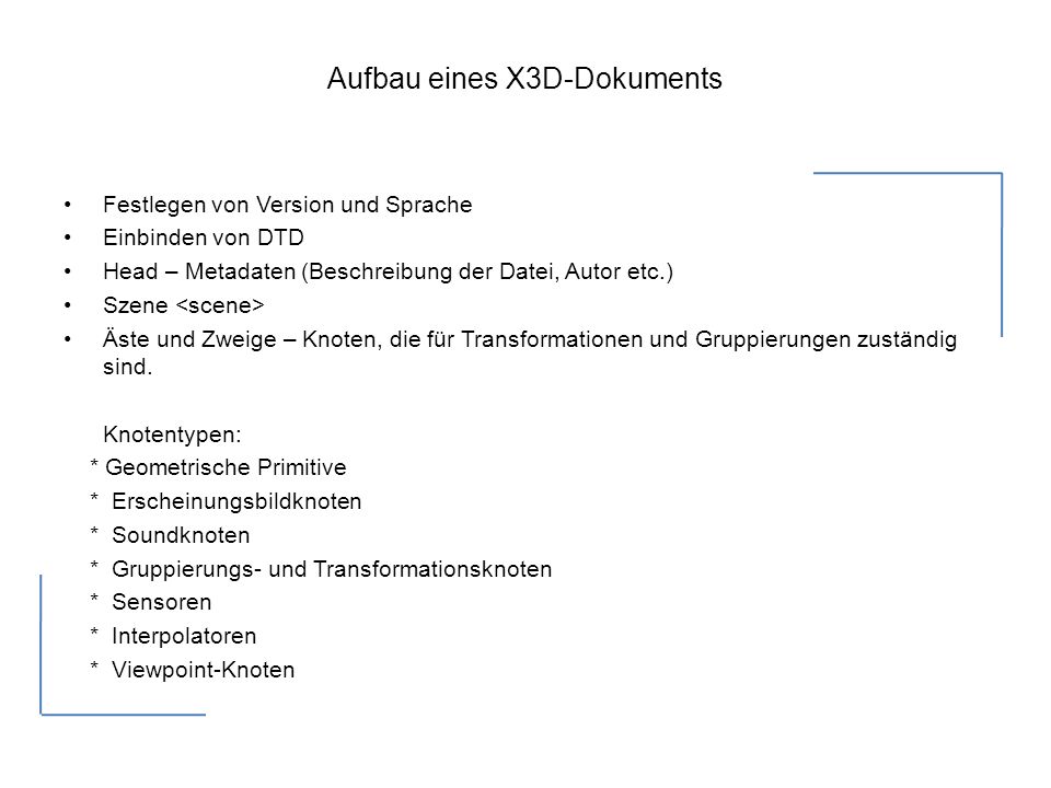 Aufbau eines X3D-Dokuments Festlegen von Version und Sprache Einbinden von DTD Head – Metadaten (Beschreibung der Datei, Autor etc.) Szene Äste und Zweige – Knoten, die für Transformationen und Gruppierungen zuständig sind.