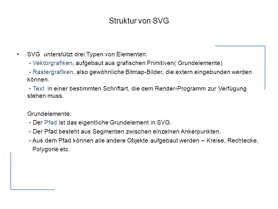 Struktur von SVG SVG unterstützt drei Typen von Elementen: - Vektorgrafiken, aufgebaut aus grafischen Primitiven( Grundelemente) - Rastergrafiken, also gewöhnliche Bitmap-Bilder, die extern eingebunden werden können.