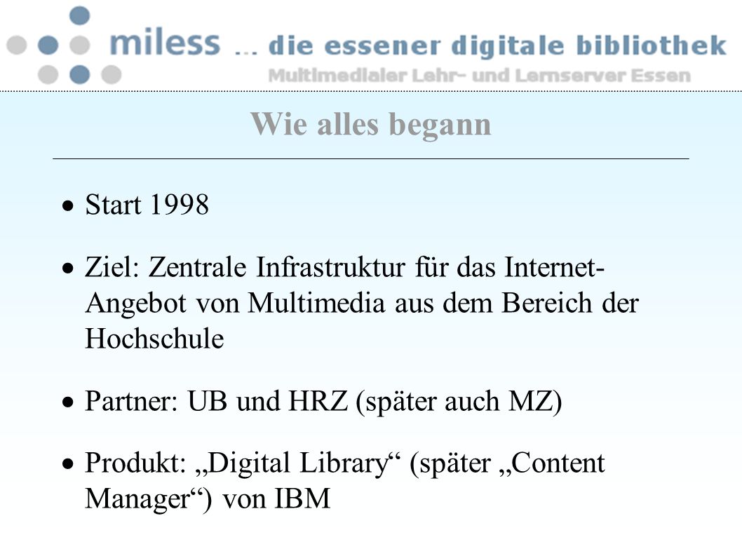 Wie alles begann Start 1998 Ziel: Zentrale Infrastruktur für das Internet- Angebot von Multimedia aus dem Bereich der Hochschule Partner: UB und HRZ (später auch MZ) Produkt: Digital Library (später Content Manager) von IBM