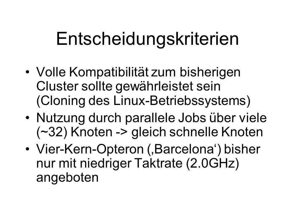Entscheidungskriterien Volle Kompatibilität zum bisherigen Cluster sollte gewährleistet sein (Cloning des Linux-Betriebssystems) Nutzung durch parallele Jobs über viele (~32) Knoten -> gleich schnelle Knoten Vier-Kern-Opteron (Barcelona) bisher nur mit niedriger Taktrate (2.0GHz) angeboten