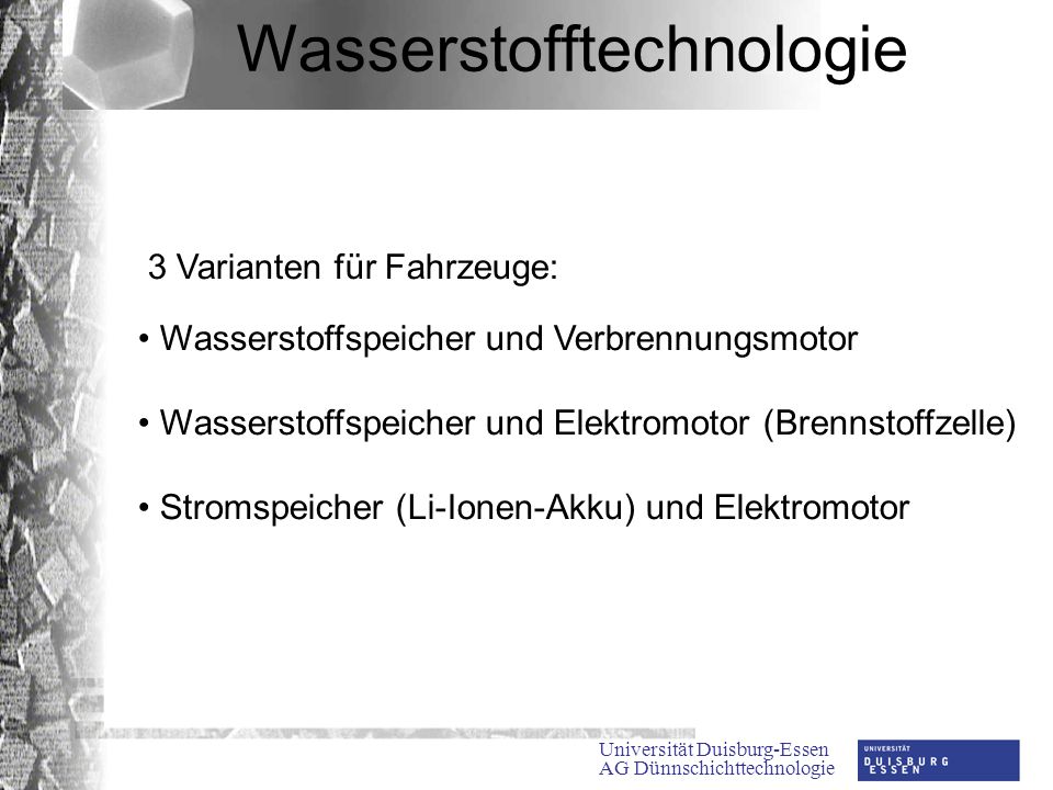 Universität Duisburg-Essen AG Dünnschichttechnologie Wasserstofftechnologie 3 Varianten für Fahrzeuge: Wasserstoffspeicher und Verbrennungsmotor Wasserstoffspeicher und Elektromotor (Brennstoffzelle) Stromspeicher (Li-Ionen-Akku) und Elektromotor