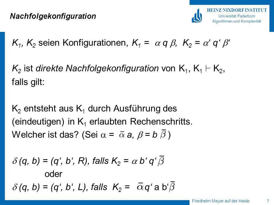 Friedhelm Meyer auf der Heide 7 HEINZ NIXDORF INSTITUT Universität Paderborn Algorithmen und Komplexität Nachfolgekonfiguration K 1, K 2 seien Konfigurationen, K 1 = q, K 2 = q K 2 ist direkte Nachfolgekonfiguration von K 1, K 1 ` K 2, falls gilt: K 2 entsteht aus K 1 durch Ausführung des (eindeutigen) in K 1 erlaubten Rechenschritts.