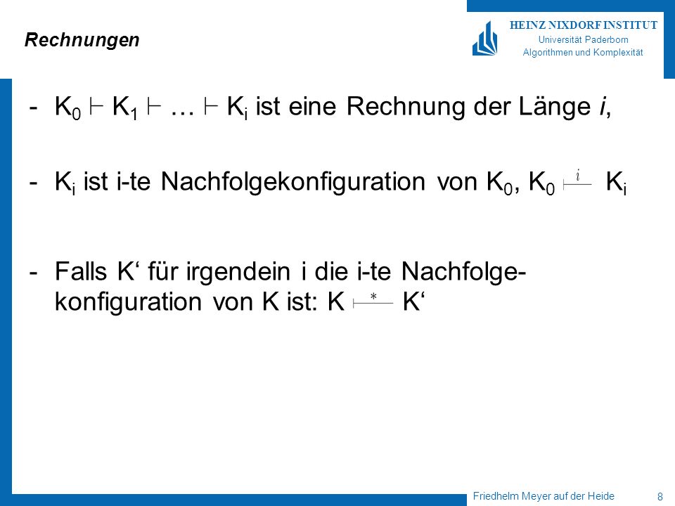 Friedhelm Meyer auf der Heide 8 HEINZ NIXDORF INSTITUT Universität Paderborn Algorithmen und Komplexität Rechnungen -K 0 ` K 1 ` … ` K i ist eine Rechnung der Länge i, -K i ist i-te Nachfolgekonfiguration von K 0, K 0 K i -Falls K für irgendein i die i-te Nachfolge- konfiguration von K ist: K K