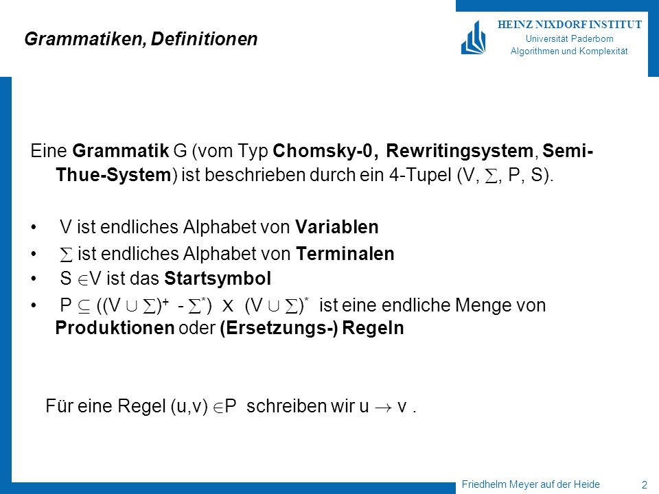 Friedhelm Meyer auf der Heide 2 HEINZ NIXDORF INSTITUT Universität Paderborn Algorithmen und Komplexität Grammatiken, Definitionen Eine Grammatik G (vom Typ Chomsky-0, Rewritingsystem, Semi- Thue-System) ist beschrieben durch ein 4-Tupel (V,, P, S).