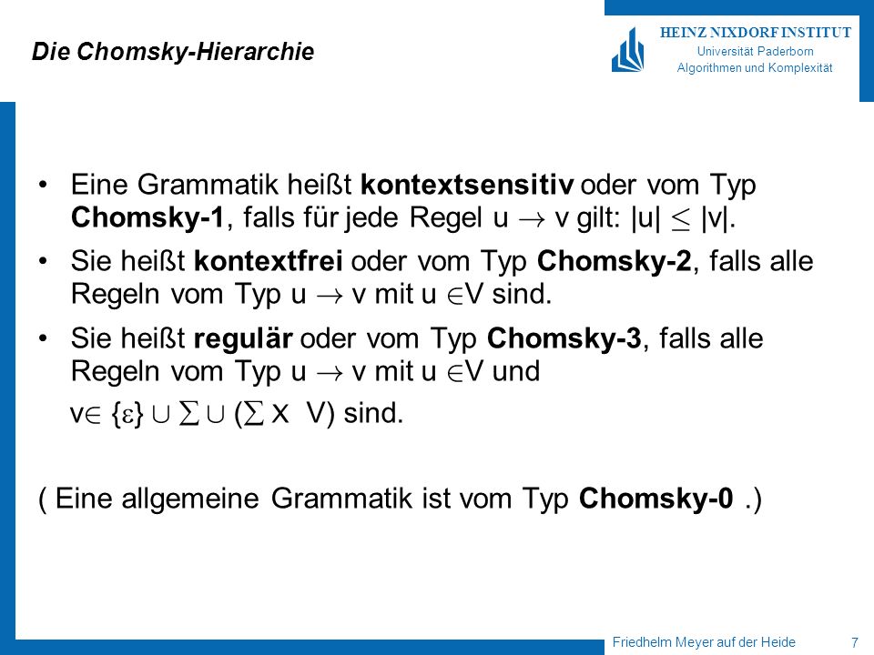 Friedhelm Meyer auf der Heide 7 HEINZ NIXDORF INSTITUT Universität Paderborn Algorithmen und Komplexität Die Chomsky-Hierarchie Eine Grammatik heißt kontextsensitiv oder vom Typ Chomsky-1, falls für jede Regel u .