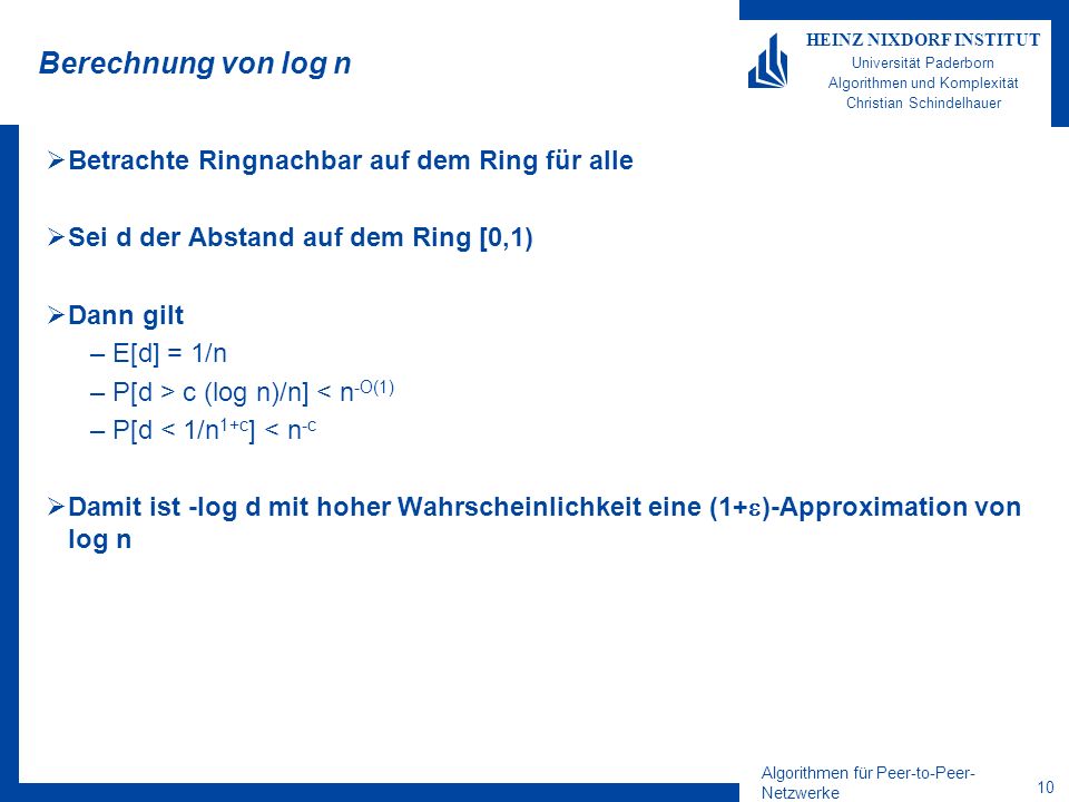 Algorithmen für Peer-to-Peer- Netzwerke 10 HEINZ NIXDORF INSTITUT Universität Paderborn Algorithmen und Komplexität Christian Schindelhauer Berechnung von log n Betrachte Ringnachbar auf dem Ring für alle Sei d der Abstand auf dem Ring [0,1) Dann gilt –E[d] = 1/n –P[d > c (log n)/n] < n -O(1) –P[d < 1/n 1+c ] < n -c Damit ist -log d mit hoher Wahrscheinlichkeit eine (1+ )-Approximation von log n