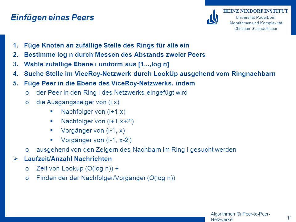 Algorithmen für Peer-to-Peer- Netzwerke 11 HEINZ NIXDORF INSTITUT Universität Paderborn Algorithmen und Komplexität Christian Schindelhauer Einfügen eines Peers 1.Füge Knoten an zufällige Stelle des Rings für alle ein 2.Bestimme log n durch Messen des Abstands zweier Peers 3.Wähle zufällige Ebene i uniform aus [1,..,log n] 4.Suche Stelle im ViceRoy-Netzwerk durch LookUp ausgehend vom Ringnachbarn 5.Füge Peer in die Ebene des ViceRoy-Netzwerks, indem oder Peer in den Ring i des Netzwerks eingefügt wird odie Ausgangszeiger von (i,x) Nachfolger von (i+1,x) Nachfolger von (i+1,x+2 i ) Vorgänger von (i-1, x) Vorgänger von (i-1, x-2 i ) oausgehend von den Zeigern des Nachbarn im Ring i gesucht werden Laufzeit/Anzahl Nachrichten oZeit von Lookup (O(log n)) + oFinden der der Nachfolger/Vorgänger (O(log n))