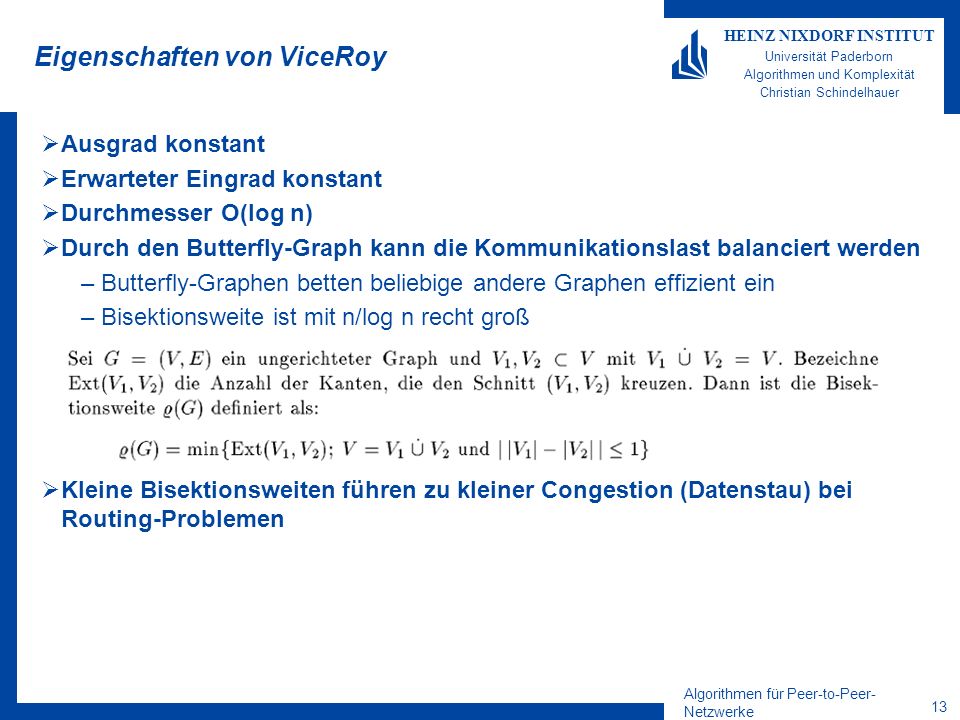 Algorithmen für Peer-to-Peer- Netzwerke 13 HEINZ NIXDORF INSTITUT Universität Paderborn Algorithmen und Komplexität Christian Schindelhauer Eigenschaften von ViceRoy Ausgrad konstant Erwarteter Eingrad konstant Durchmesser O(log n) Durch den Butterfly-Graph kann die Kommunikationslast balanciert werden –Butterfly-Graphen betten beliebige andere Graphen effizient ein –Bisektionsweite ist mit n/log n recht groß Kleine Bisektionsweiten führen zu kleiner Congestion (Datenstau) bei Routing-Problemen