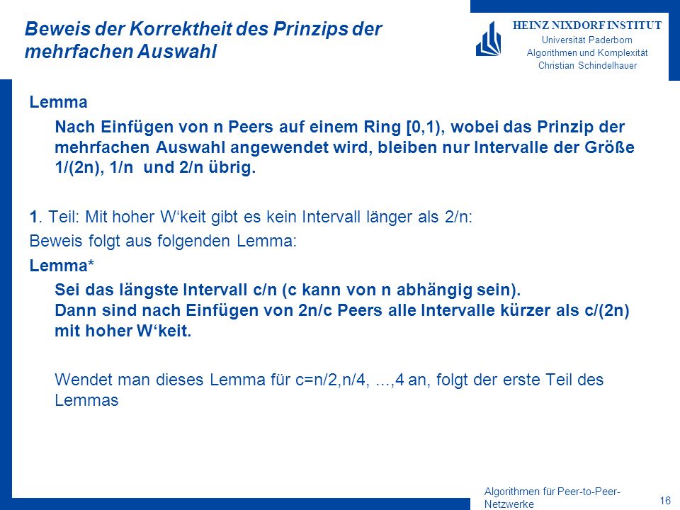 Algorithmen für Peer-to-Peer- Netzwerke 16 HEINZ NIXDORF INSTITUT Universität Paderborn Algorithmen und Komplexität Christian Schindelhauer Beweis der Korrektheit des Prinzips der mehrfachen Auswahl Lemma Nach Einfügen von n Peers auf einem Ring [0,1), wobei das Prinzip der mehrfachen Auswahl angewendet wird, bleiben nur Intervalle der Größe 1/(2n), 1/n und 2/n übrig.