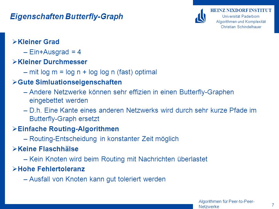 Algorithmen für Peer-to-Peer- Netzwerke 7 HEINZ NIXDORF INSTITUT Universität Paderborn Algorithmen und Komplexität Christian Schindelhauer Eigenschaften Butterfly-Graph Kleiner Grad –Ein+Ausgrad = 4 Kleiner Durchmesser –mit log m = log n + log log n (fast) optimal Gute Simluationseigenschaften –Andere Netzwerke können sehr effizien in einen Butterfly-Graphen eingebettet werden –D.h.