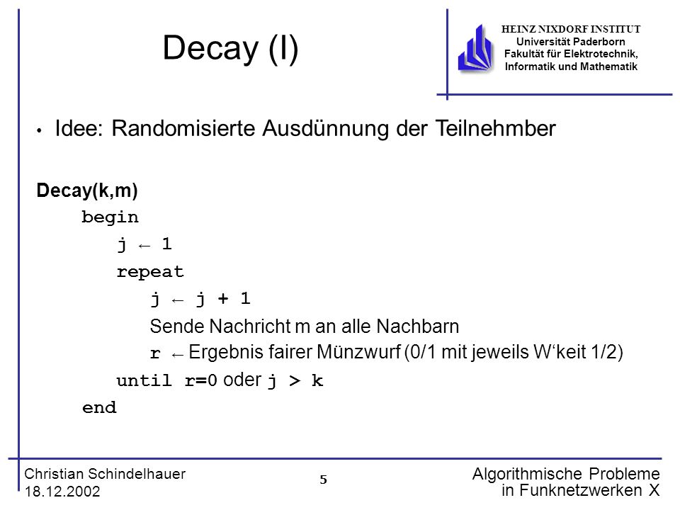5 Christian Schindelhauer HEINZ NIXDORF INSTITUT Universität Paderborn Fakultät für Elektrotechnik, Informatik und Mathematik Algorithmische Probleme in Funknetzwerken X Decay (I) Idee: Randomisierte Ausdünnung der Teilnehmber Decay(k,m) begin j 1 repeat j j + 1 Sende Nachricht m an alle Nachbarn r Ergebnis fairer Münzwurf (0/1 mit jeweils Wkeit 1/2) until r=0 oder j > k end