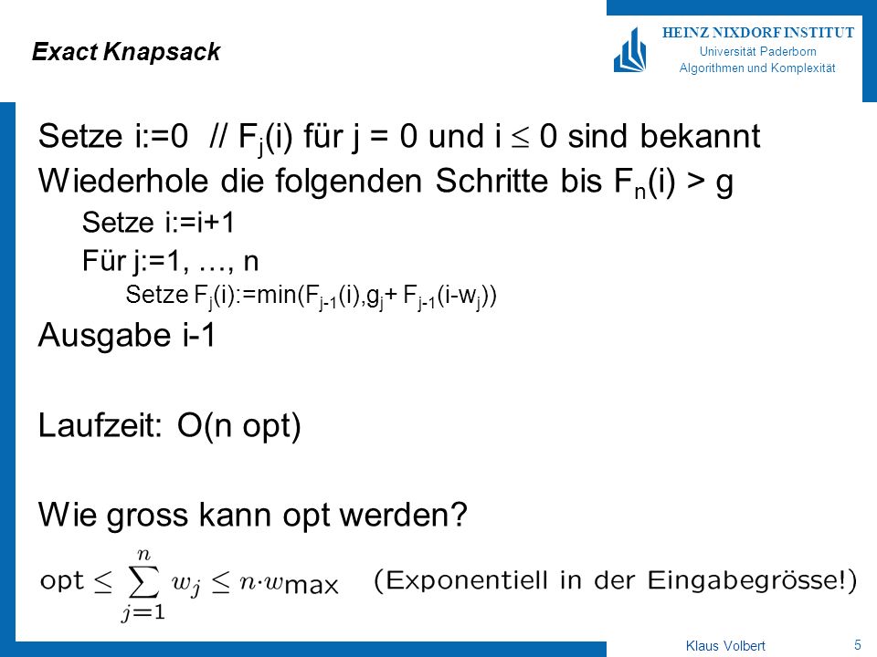 5 HEINZ NIXDORF INSTITUT Universität Paderborn Algorithmen und Komplexität Klaus Volbert Exact Knapsack Setze i:=0 // F j (i) für j = 0 und i 0 sind bekannt Wiederhole die folgenden Schritte bis F n (i) > g Setze i:=i+1 Für j:=1, …, n Setze F j (i):=min(F j-1 (i),g j + F j-1 (i-w j )) Ausgabe i-1 Laufzeit: O(n opt) Wie gross kann opt werden