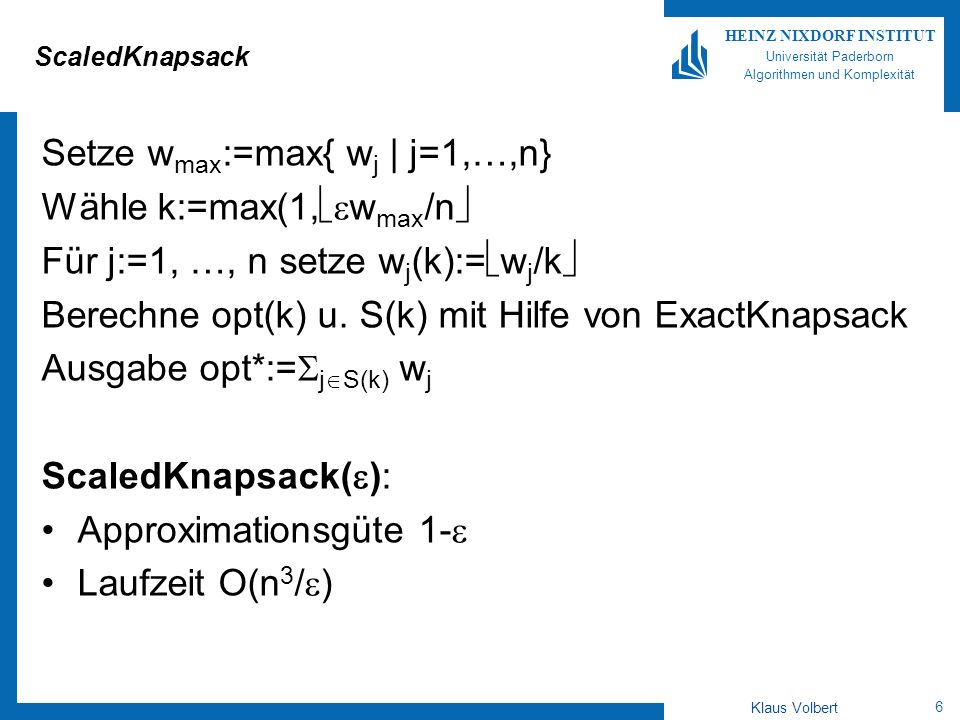 6 HEINZ NIXDORF INSTITUT Universität Paderborn Algorithmen und Komplexität Klaus Volbert ScaledKnapsack Setze w max :=max{ w j | j=1,…,n} Wähle k:=max(1, w max /n Für j:=1, …, n setze w j (k):= w j /k Berechne opt(k) u.