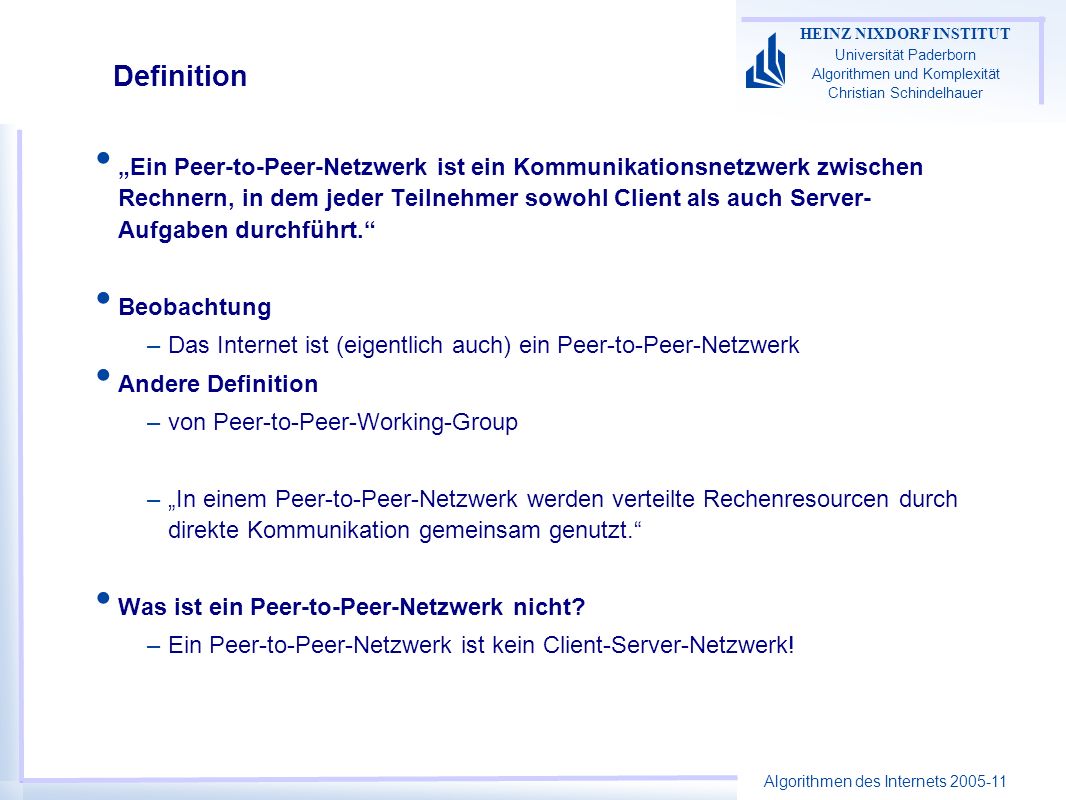 Algorithmen des Internets HEINZ NIXDORF INSTITUT Universität Paderborn Algorithmen und Komplexität Christian Schindelhauer Definition Ein Peer-to-Peer-Netzwerk ist ein Kommunikationsnetzwerk zwischen Rechnern, in dem jeder Teilnehmer sowohl Client als auch Server- Aufgaben durchführt.