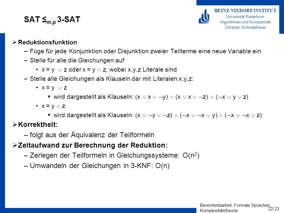 Berechenbarkeit, Formale Sprachen, Komplexitätstheorie HEINZ NIXDORF INSTITUT Universität Paderborn Algorithmen und Komplexität Christian Schindelhauer SAT m,p 3-SAT Reduktionsfunktion –Füge für jede Konjunktion oder Disjunktion zweier Teilterme eine neue Variable ein –Stelle für alle die Gleichungen auf x = y z oder x = y z, wobei x,y,z Literale sind –Stelle alle Gleichungen als Klauseln dar mit Literalen x,y,z: x = y z wird dargestellt als Klauseln: (x x y) (x x z) ( x y z) x = y z wird dargestellt als Klauseln: (x y z) ( x x y) ( x x z) Korrektheit: –folgt aus der Äquivalenz der Teilformeln Zeitaufwand zur Berechnung der Reduktion: –Zerlegen der Teilformeln in Gleichungssysteme: O(n 2 ) –Umwandeln der Gleichungen in 3-KNF: O(n)