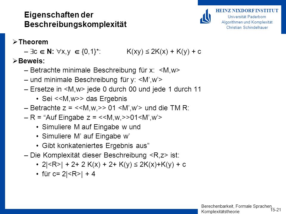 Berechenbarkeit, Formale Sprachen, Komplexitätstheorie HEINZ NIXDORF INSTITUT Universität Paderborn Algorithmen und Komplexität Christian Schindelhauer Eigenschaften der Beschreibungskomplexität Theorem – c N: x,y {0,1}*: K(xy) 2K(x) + K(y) + c Beweis: –Betrachte minimale Beschreibung für x: –und minimale Beschreibung für y: –Ersetze in jede 0 durch 00 und jede 1 durch 11 Sei > das Ergebnis –Betrachte z = > 01 und die TM R: –R = Auf Eingabe z = >01 Simuliere M auf Eingabe w und Simuliere M auf Eingabe w Gibt konkateniertes Ergebnis aus –Die Komplexität dieser Beschreibung ist: 2| | K(x) + 2+ K(y) 2K(x)+K(y) + c für c= 2| | + 4
