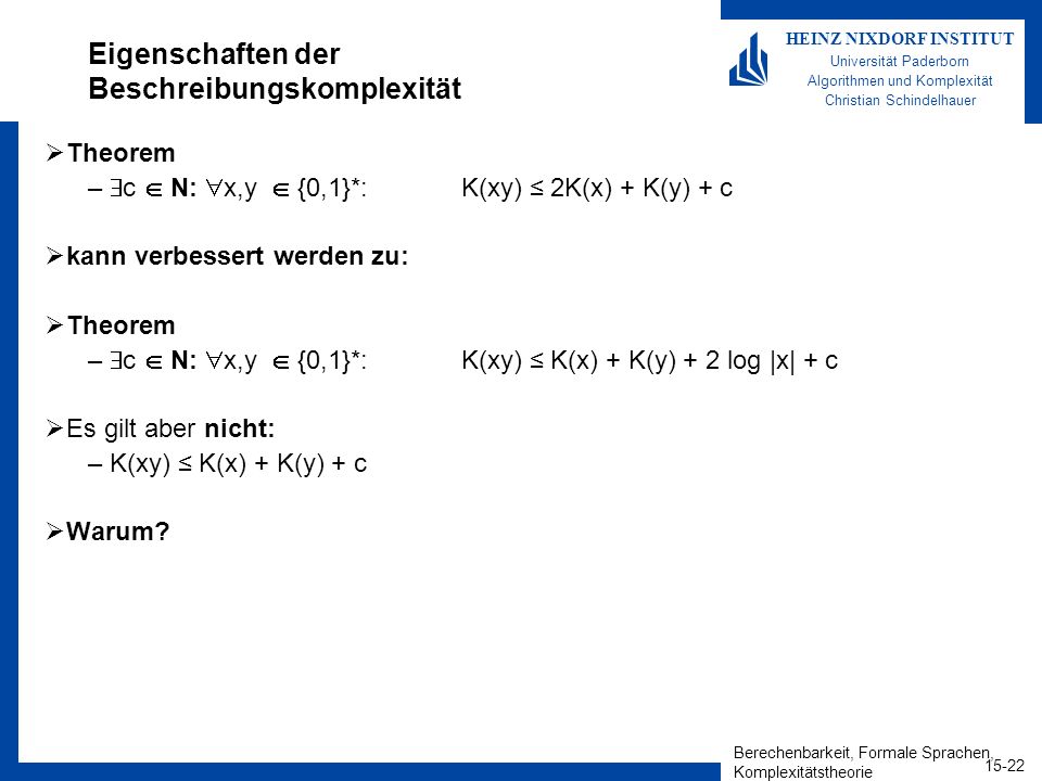 Berechenbarkeit, Formale Sprachen, Komplexitätstheorie HEINZ NIXDORF INSTITUT Universität Paderborn Algorithmen und Komplexität Christian Schindelhauer Eigenschaften der Beschreibungskomplexität Theorem – c N: x,y {0,1}*: K(xy) 2K(x) + K(y) + c kann verbessert werden zu: Theorem – c N: x,y {0,1}*: K(xy) K(x) + K(y) + 2 log |x| + c Es gilt aber nicht: –K(xy) K(x) + K(y) + c Warum