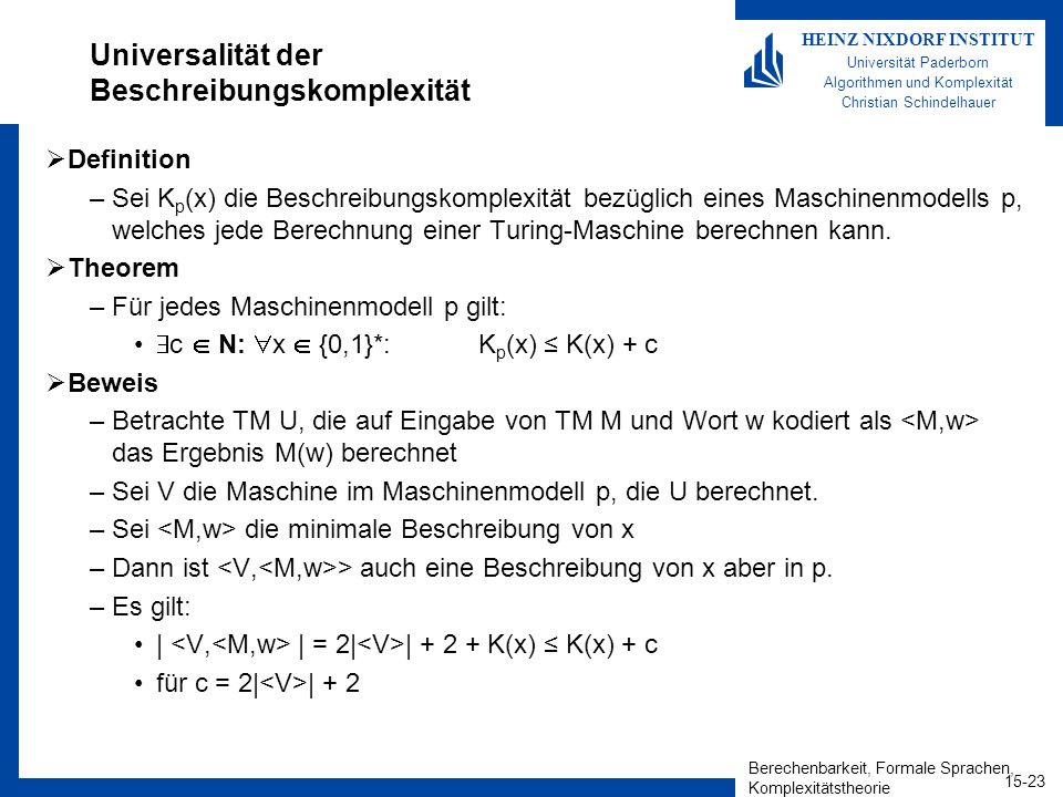 Berechenbarkeit, Formale Sprachen, Komplexitätstheorie HEINZ NIXDORF INSTITUT Universität Paderborn Algorithmen und Komplexität Christian Schindelhauer Universalität der Beschreibungskomplexität Definition –Sei K p (x) die Beschreibungskomplexität bezüglich eines Maschinenmodells p, welches jede Berechnung einer Turing-Maschine berechnen kann.