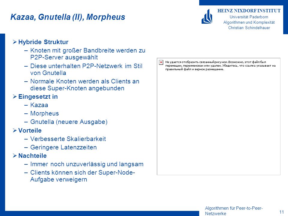 Algorithmen für Peer-to-Peer- Netzwerke 11 HEINZ NIXDORF INSTITUT Universität Paderborn Algorithmen und Komplexität Christian Schindelhauer Kazaa, Gnutella (II), Morpheus Hybride Struktur –Knoten mit großer Bandbreite werden zu P2P-Server ausgewählt –Diese unterhalten P2P-Netzwerk im Stil von Gnutella –Normale Knoten werden als Clients an diese Super-Knoten angebunden Eingesetzt in –Kazaa –Morpheus –Gnutella (neuere Ausgabe) Vorteile –Verbesserte Skalierbarkeit –Geringere Latenzzeiten Nachteile –Immer noch unzuverlässig und langsam –Clients können sich der Super-Node- Aufgabe verweigern