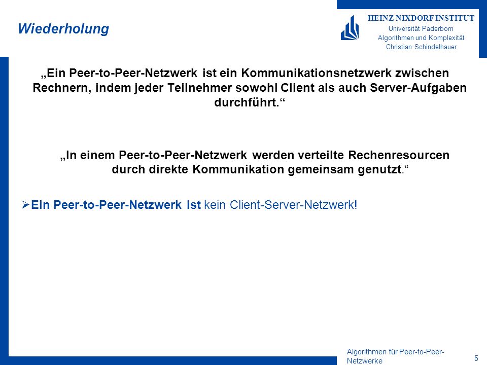Algorithmen für Peer-to-Peer- Netzwerke 5 HEINZ NIXDORF INSTITUT Universität Paderborn Algorithmen und Komplexität Christian Schindelhauer Wiederholung Ein Peer-to-Peer-Netzwerk ist ein Kommunikationsnetzwerk zwischen Rechnern, indem jeder Teilnehmer sowohl Client als auch Server-Aufgaben durchführt.