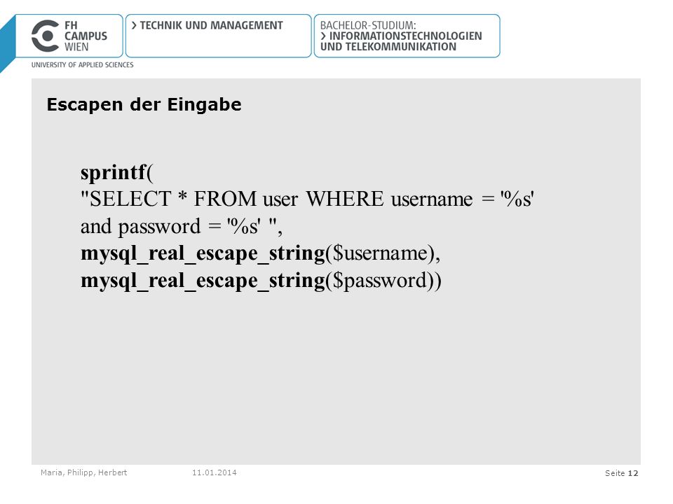 Seite 12 Escapen der Eingabe Maria, Philipp, Herbert sprintf( SELECT * FROM user WHERE username = %s and password = %s , mysql_real_escape_string($username), mysql_real_escape_string($password))