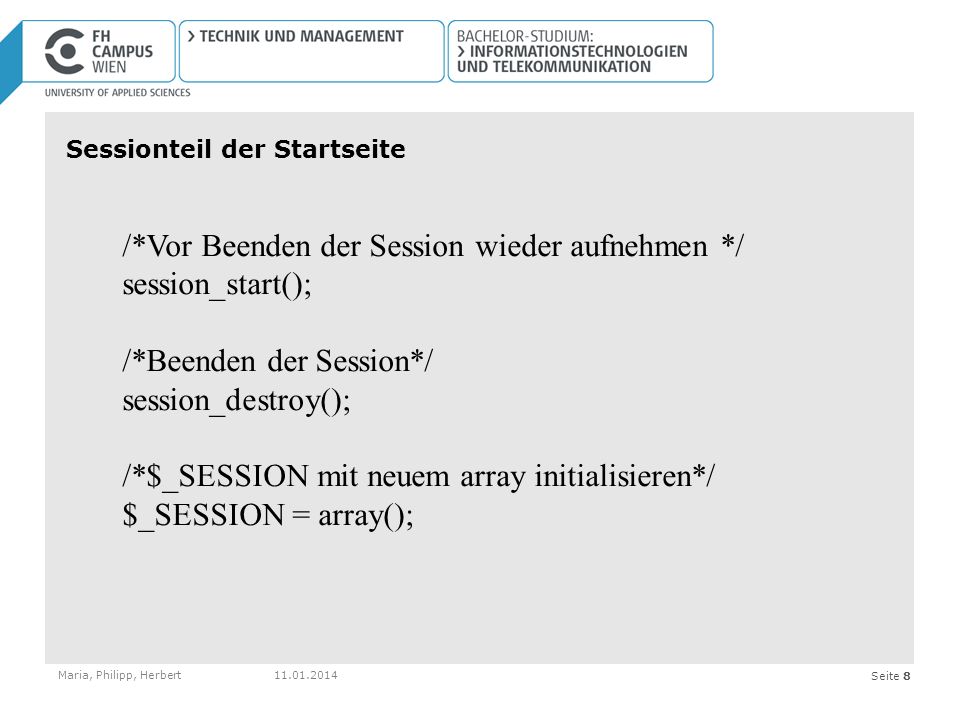 Seite 8 Sessionteil der Startseite Maria, Philipp, Herbert /*Vor Beenden der Session wieder aufnehmen */ session_start(); /*Beenden der Session*/ session_destroy(); /*$_SESSION mit neuem array initialisieren*/ $_SESSION = array();