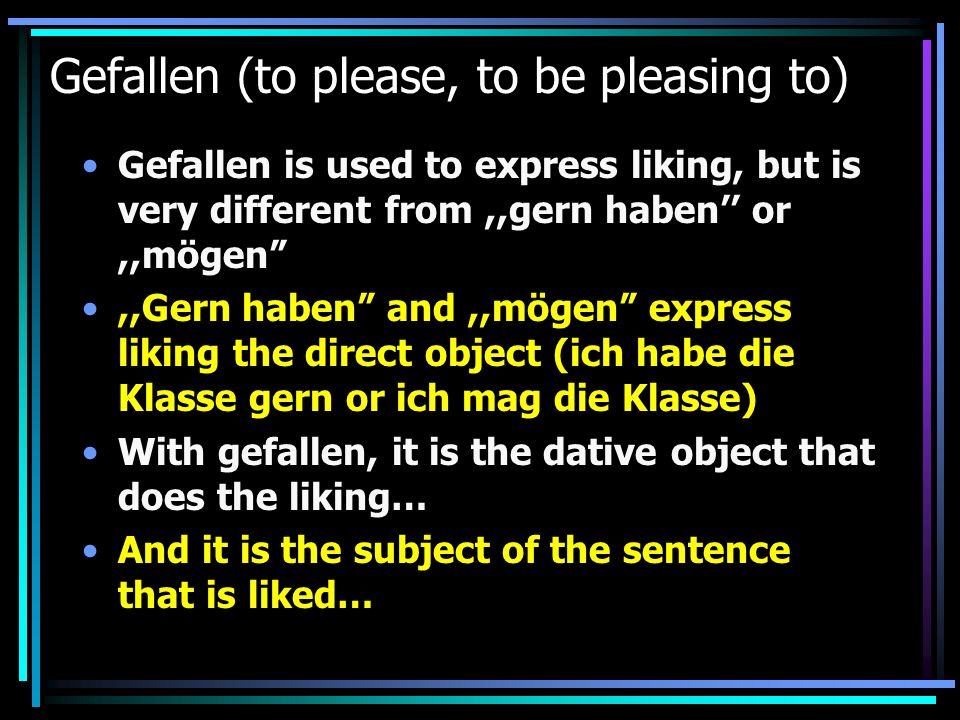 Gefallen (to please, to be pleasing to) Gefallen is used to express liking, but is very different from,,gern haben or,,mögen,,Gern haben and,,mögen express liking the direct object (ich habe die Klasse gern or ich mag die Klasse) With gefallen, it is the dative object that does the liking… And it is the subject of the sentence that is liked…