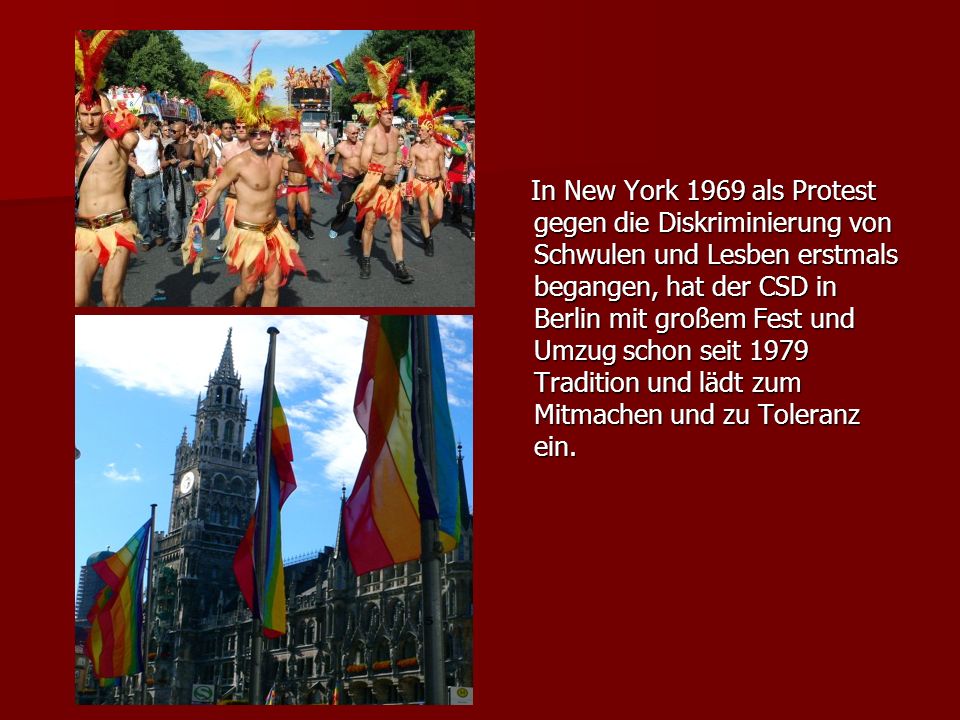 In New York 1969 als Protest gegen die Diskriminierung von Schwulen und Lesben erstmals begangen, hat der CSD in Berlin mit großem Fest und Umzug schon seit 1979 Tradition und lädt zum Mitmachen und zu Toleranz ein.