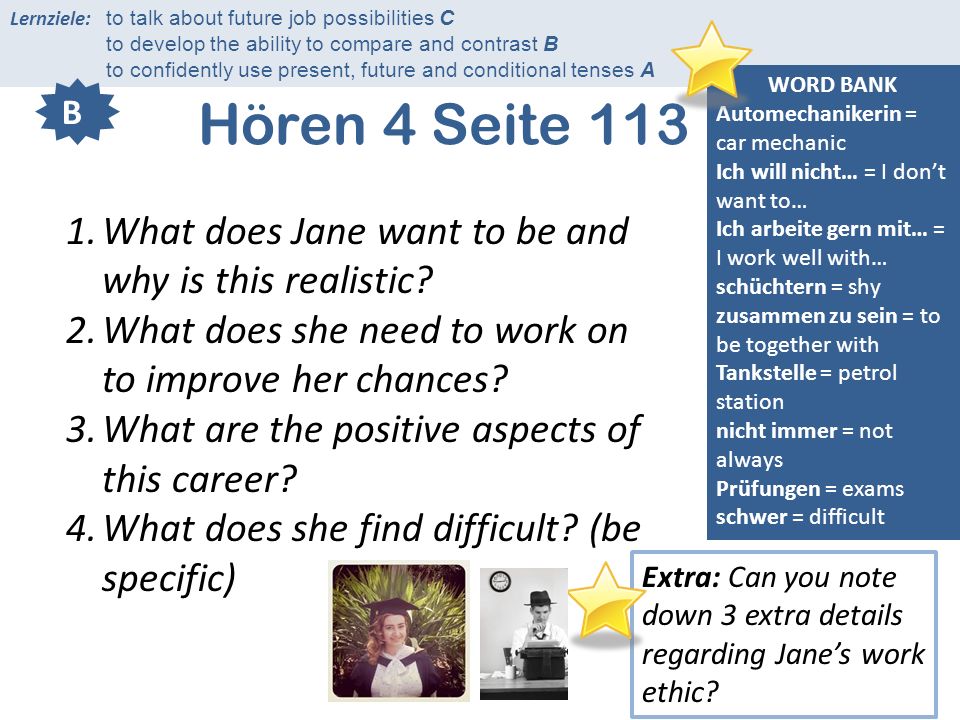 Lernziele: to talk about future job possibilities C to develop the ability to compare and contrast B to confidently use present, future and conditional tenses A Hören 4 Seite 113 WORD BANK Automechanikerin = car mechanic Ich will nicht… = I dont want to… Ich arbeite gern mit… = I work well with… schüchtern = shy zusammen zu sein = to be together with Tankstelle = petrol station nicht immer = not always Prüfungen = exams schwer = difficult B 1.What does Jane want to be and why is this realistic.