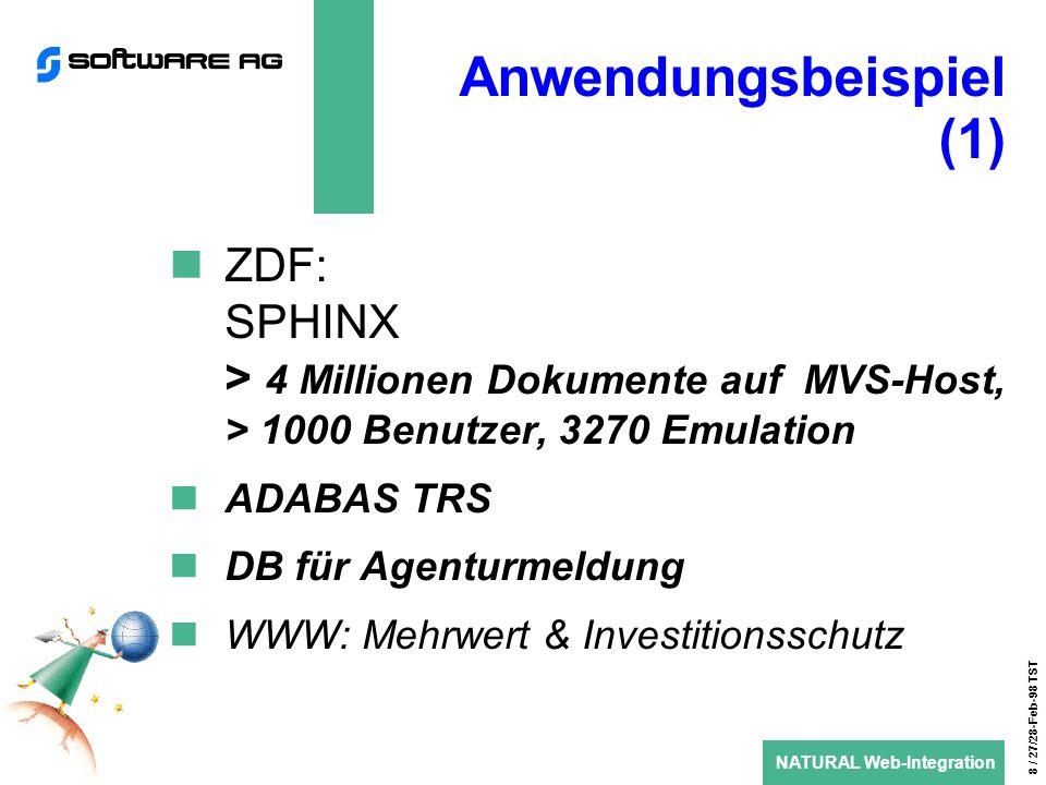 NATURAL Web-Integration 8 / 27/28-Feb-98 TST Anwendungsbeispiel (1) ZDF: SPHINX > 4 Millionen Dokumente auf MVS-Host, > 1000 Benutzer, 3270 Emulation ADABAS TRS DB für Agenturmeldung WWW: Mehrwert & Investitionsschutz