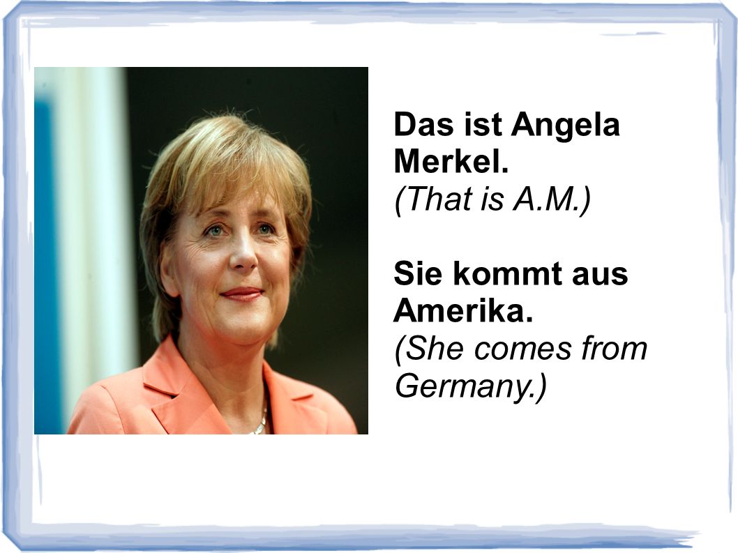 Das ist Angela Merkel. (That is A.M.) Sie kommt aus Amerika. (She comes from Germany.)