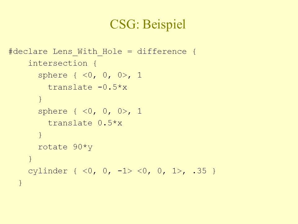 CSG: Beispiel #declare Lens_With_Hole = difference { intersection { sphere {, 1 translate -0.5*x } sphere {, 1 translate 0.5*x } rotate 90*y } cylinder {,.35 } }