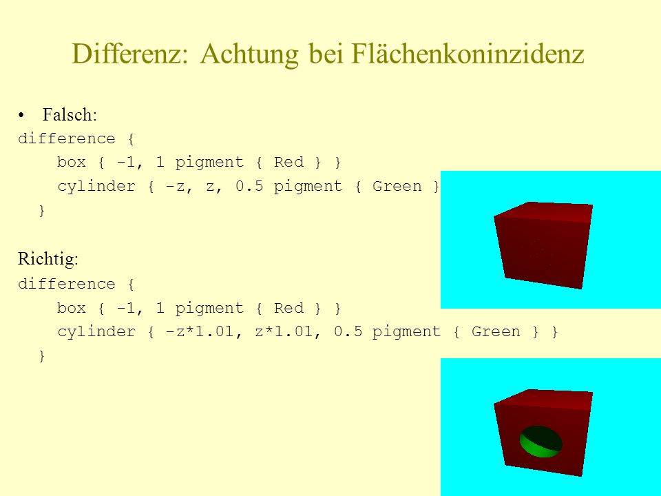 Differenz: Achtung bei Flächenkoninzidenz Falsch: difference { box { -1, 1 pigment { Red } } cylinder { -z, z, 0.5 pigment { Green } } } Richtig: difference { box { -1, 1 pigment { Red } } cylinder { -z*1.01, z*1.01, 0.5 pigment { Green } } }