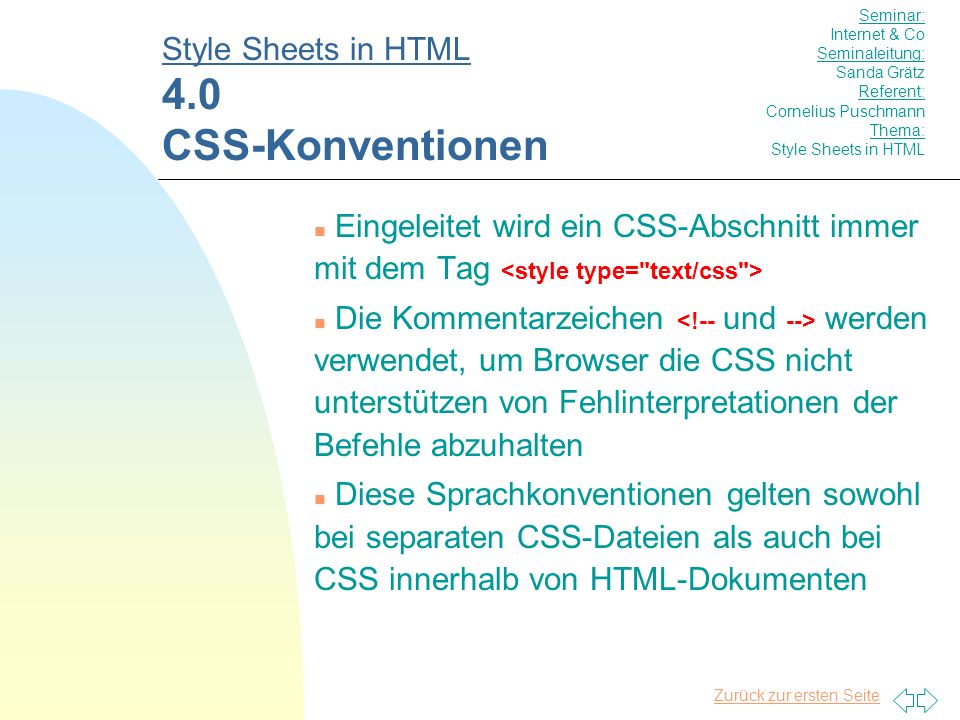 Zurück zur ersten Seite n Eingeleitet wird ein CSS-Abschnitt immer mit dem Tag n Die Kommentarzeichen werden verwendet, um Browser die CSS nicht unterstützen von Fehlinterpretationen der Befehle abzuhalten n Diese Sprachkonventionen gelten sowohl bei separaten CSS-Dateien als auch bei CSS innerhalb von HTML-Dokumenten Style Sheets in HTML 4.0 CSS-Konventionen Seminar: Internet & Co Seminaleitung: Sanda Grätz Referent: Cornelius Puschmann Thema: Style Sheets in HTML