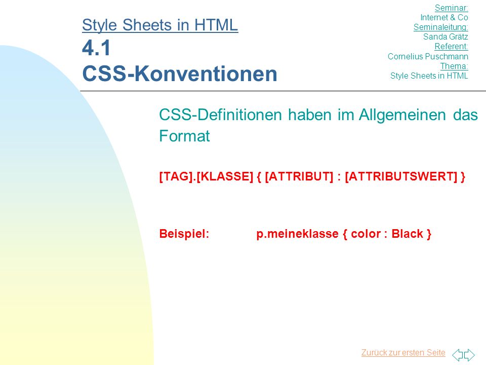 Zurück zur ersten Seite CSS-Definitionen haben im Allgemeinen das Format [TAG].[KLASSE] { [ATTRIBUT] : [ATTRIBUTSWERT] } Beispiel:p.meineklasse { color : Black } Style Sheets in HTML 4.1 CSS-Konventionen Seminar: Internet & Co Seminaleitung: Sanda Grätz Referent: Cornelius Puschmann Thema: Style Sheets in HTML