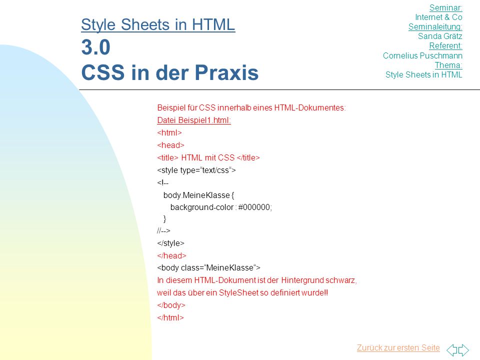 Zurück zur ersten Seite Beispiel für CSS innerhalb eines HTML-Dokumentes: Datei Beispiel1.html: HTML mit CSS <!-- body.MeineKlasse { background-color : #000000; } //--> In diesem HTML-Dokument ist der Hintergrund schwarz, weil das über ein StyleSheet so definiert wurde!.