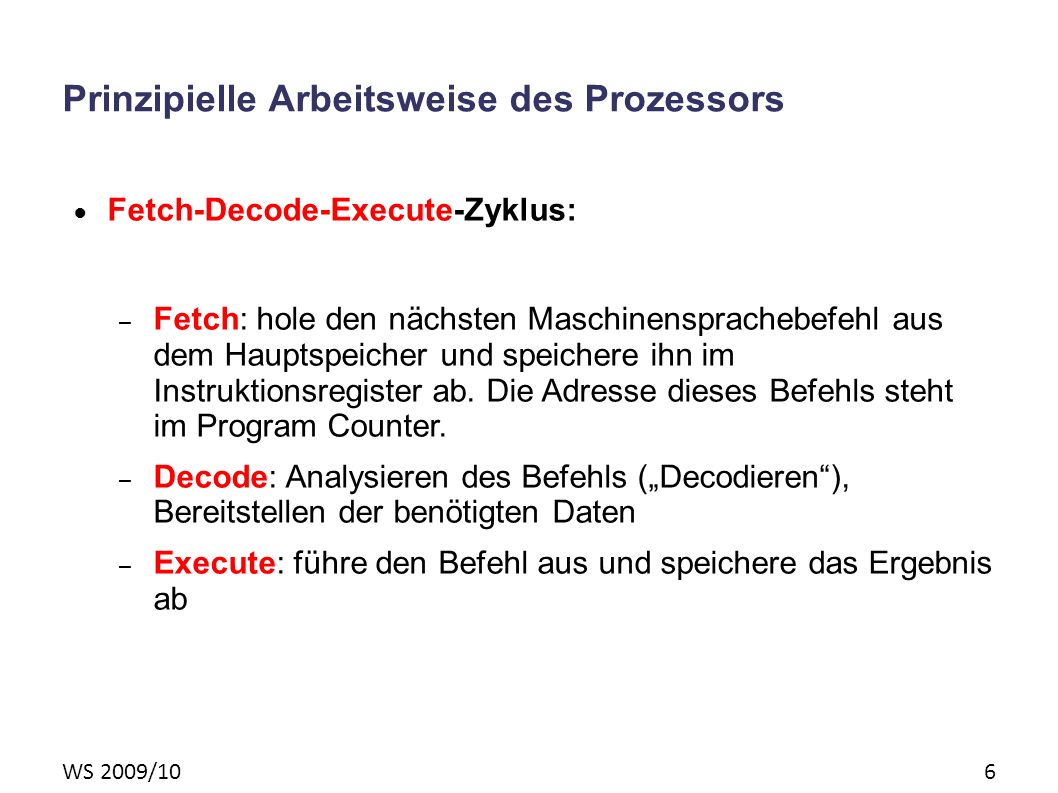 WS 2009/10 6 Prinzipielle Arbeitsweise des Prozessors Fetch-Decode-Execute-Zyklus: – Fetch: hole den nächsten Maschinensprachebefehl aus dem Hauptspeicher und speichere ihn im Instruktionsregister ab.