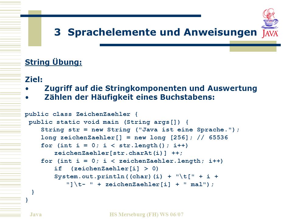 3 Sprachelemente und Anweisungen JavaHS Merseburg (FH) WS 06/07 String Übung: Ziel: Zugriff auf die Stringkomponenten und Auswertung Zählen der Häufigkeit eines Buchstabens: public class ZeichenZaehler { public static void main (String args[]) { String str = new String ( Java ist eine Sprache. ); long zeichenZaehler[] = new long [256]; // for (int i = 0; i < str.length(); i++) zeichenZaehler[str.charAt(i)] ++; for (int i = 0; i < zeichenZaehler.length; i++) if (zeichenZaehler[i] > 0) System.out.println((char)(i) + \t[ + i + ]\t- + zeichenZaehler[i] + mal ); }