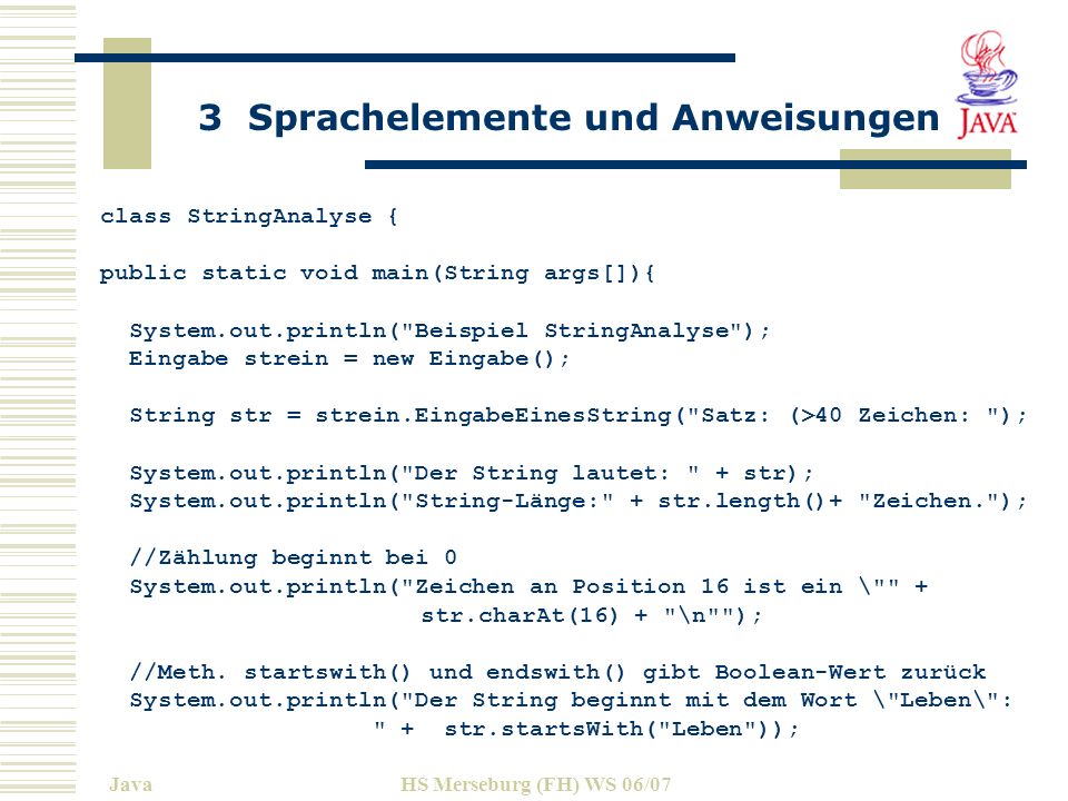 3 Sprachelemente und Anweisungen JavaHS Merseburg (FH) WS 06/07 class StringAnalyse { public static void main(String args[]){ System.out.println( Beispiel StringAnalyse ); Eingabe strein = new Eingabe(); String str = strein.EingabeEinesString( Satz: (>40 Zeichen: ); System.out.println( Der String lautet: + str); System.out.println( String-Länge: + str.length()+ Zeichen. ); //Zählung beginnt bei 0 System.out.println( Zeichen an Position 16 ist ein \ + str.charAt(16) + \n ); //Meth.